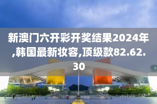 新澳门六开彩开奖结果2024年,韩国最新妆容,顶级款82.62.30