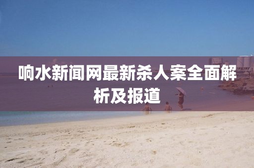 响水新闻网最新杀人案全面解析及报道