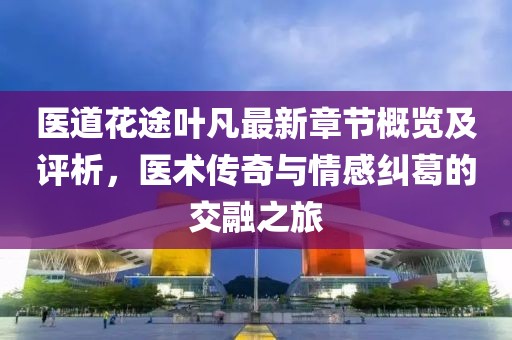 医道花途叶凡最新章节概览及评析，医术传奇与情感纠葛的交融之旅