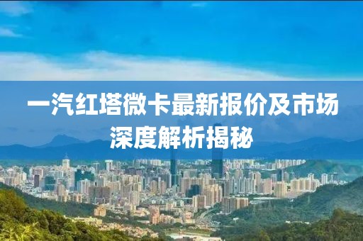 一汽红塔微卡最新报价及市场深度解析揭秘