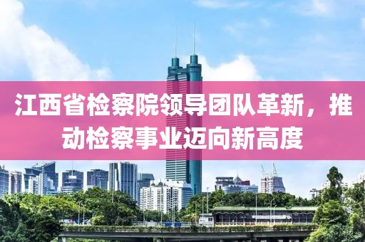 江西省检察院领导团队革新，推动检察事业迈向新高度