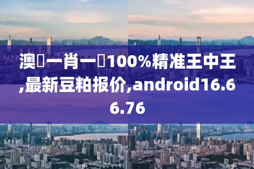 澳門一肖一碼100%精准王中王,最新豆粕报价,android16.66.76