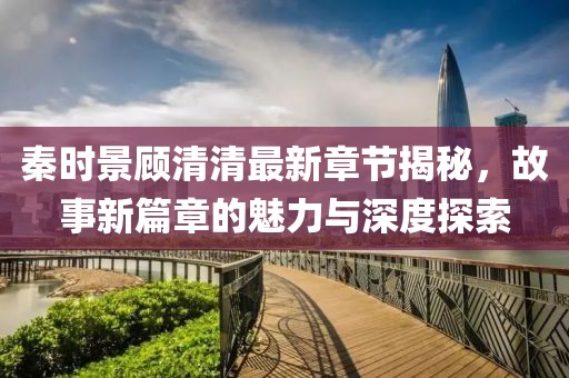秦时景顾清清最新章节揭秘，故事新篇章的魅力与深度探索