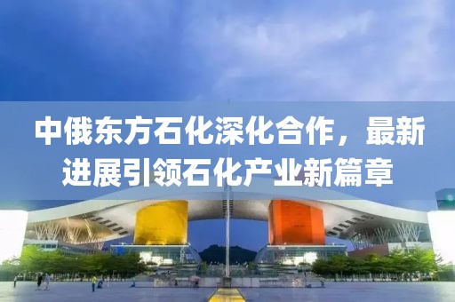 中俄东方石化深化合作，最新进展引领石化产业新篇章