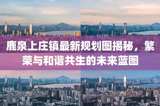 鹿泉上庄镇最新规划图揭秘，繁荣与和谐共生的未来蓝图