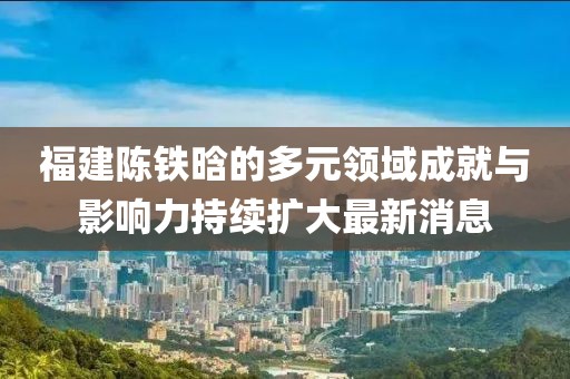 福建陈铁晗的多元领域成就与影响力持续扩大最新消息