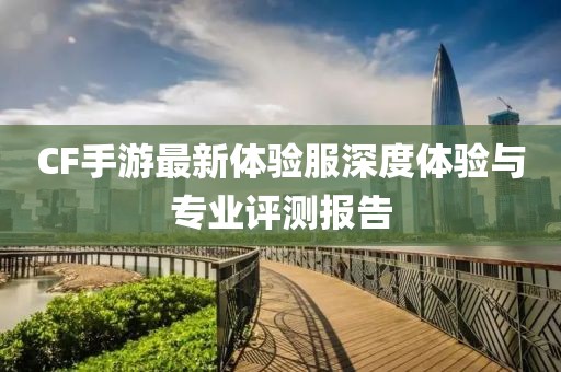 CF手游最新体验服深度体验与专业评测报告