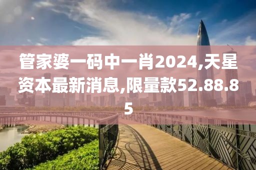 管家婆一码中一肖2024,天星资本最新消息,限量款52.88.85