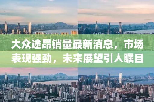大众途昂销量最新消息，市场表现强劲，未来展望引人瞩目