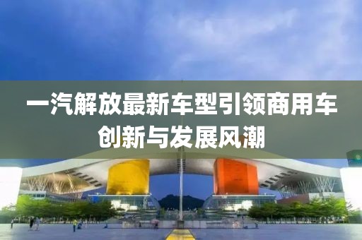 一汽解放最新车型引领商用车创新与发展风潮