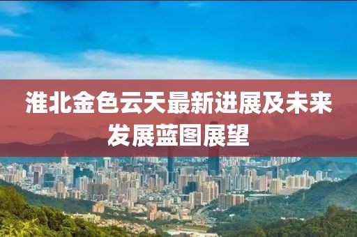 淮北金色云天最新进展及未来发展蓝图展望