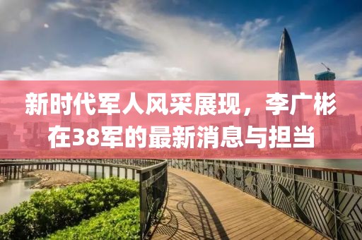 新时代军人风采展现，李广彬在38军的最新消息与担当