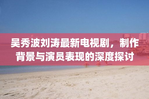 吴秀波刘涛最新电视剧，制作背景与演员表现的深度探讨