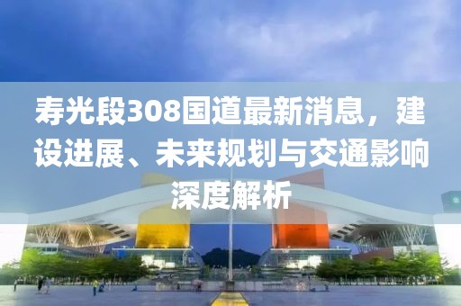 寿光段308国道最新消息，建设进展、未来规划与交通影响深度解析
