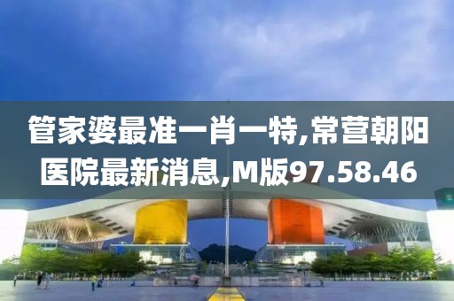 管家婆最准一肖一特,常营朝阳医院最新消息,M版97.58.46