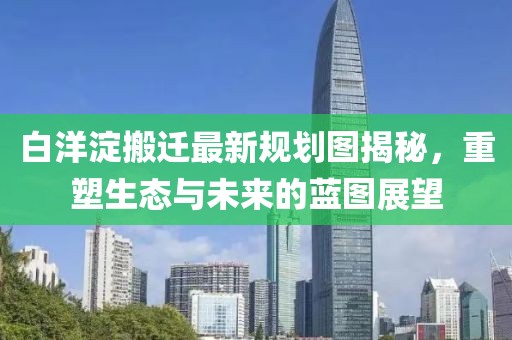 白洋淀搬迁最新规划图揭秘，重塑生态与未来的蓝图展望