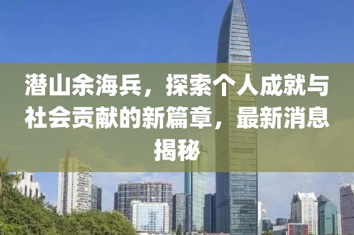 潜山余海兵，探索个人成就与社会贡献的新篇章，最新消息揭秘