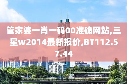 管家婆一肖一码00准确网站,三星w2014最新报价,BT112.57.44
