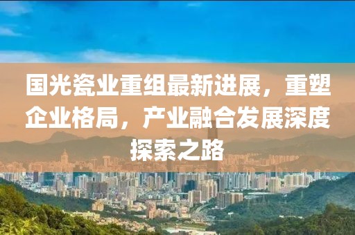 国光瓷业重组最新进展，重塑企业格局，产业融合发展深度探索之路