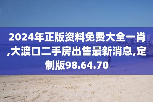 2024年正版资料免费大全一肖,大渡口二手房出售最新消息,定制版98.64.70