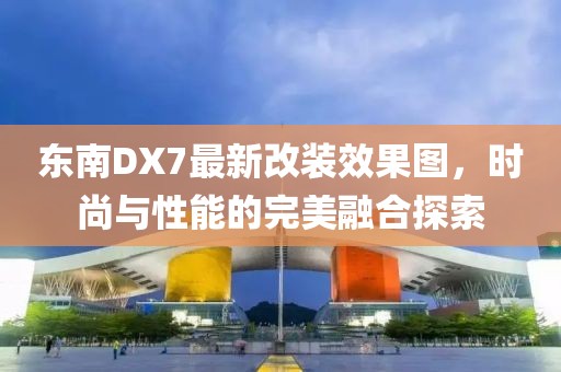 东南DX7最新改装效果图，时尚与性能的完美融合探索