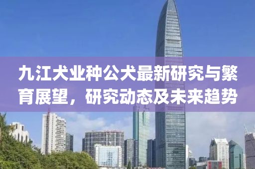 九江犬业种公犬最新研究与繁育展望，研究动态及未来趋势