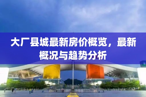 大厂县城最新房价概览，最新概况与趋势分析