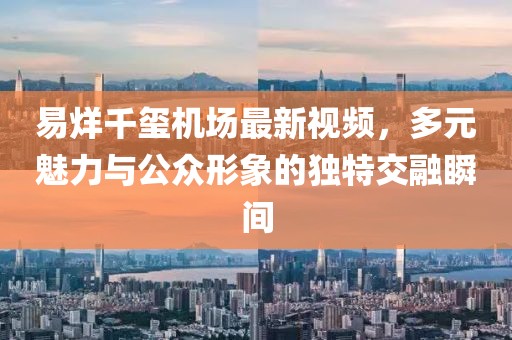 易烊千玺机场最新视频，多元魅力与公众形象的独特交融瞬间