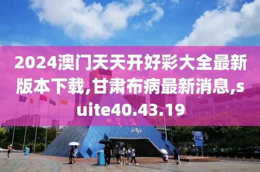 2024澳门天天开好彩大全最新版本下载,甘肃布病最新消息,suite40.43.19
