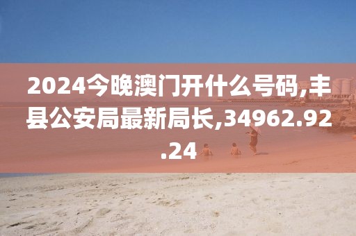2024今晚澳门开什么号码,丰县公安局最新局长,34962.92.24