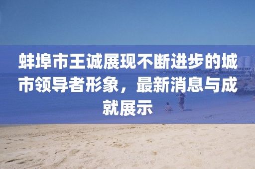 蚌埠市王诚展现不断进步的城市领导者形象，最新消息与成就展示