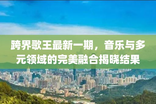 跨界歌王最新一期，音乐与多元领域的完美融合揭晓结果