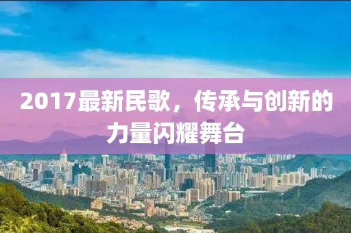 2017最新民歌，传承与创新的力量闪耀舞台