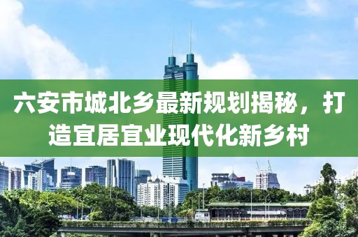 六安市城北乡最新规划揭秘，打造宜居宜业现代化新乡村
