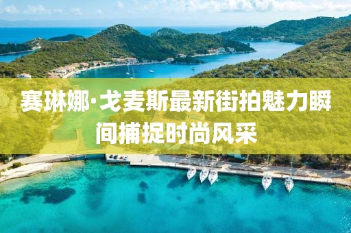 赛琳娜·戈麦斯最新街拍魅力瞬间捕捉时尚风采