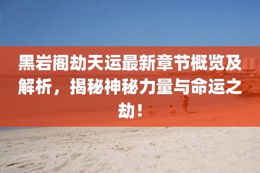 黑岩阁劫天运最新章节概览及解析，揭秘神秘力量与命运之劫！