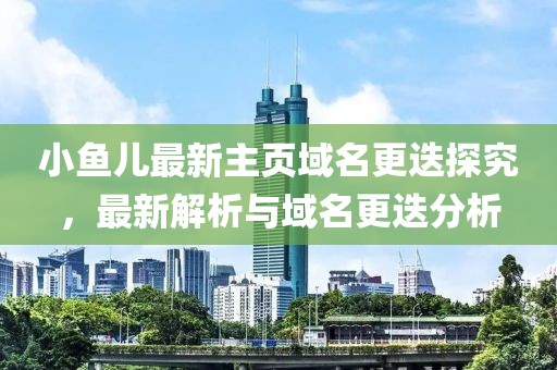 小鱼儿最新主页域名更迭探究，最新解析与域名更迭分析