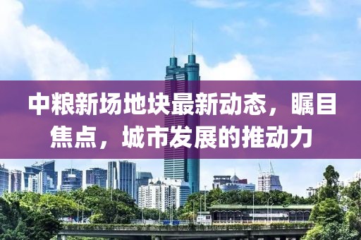 中粮新场地块最新动态，瞩目焦点，城市发展的推动力