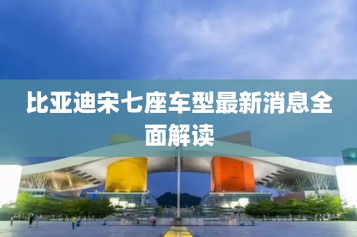 比亚迪宋七座车型最新消息全面解读