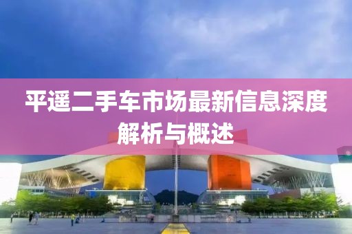 平遥二手车市场最新信息深度解析与概述