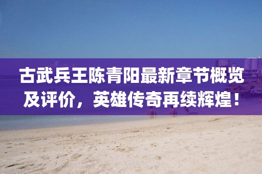 古武兵王陈青阳最新章节概览及评价，英雄传奇再续辉煌！