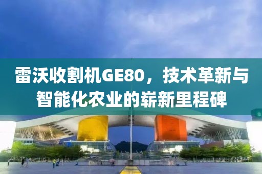 雷沃收割机GE80，技术革新与智能化农业的崭新里程碑