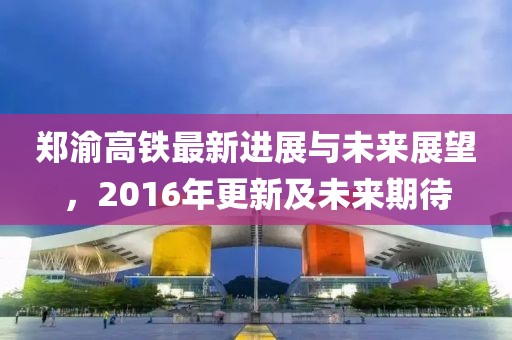 郑渝高铁最新进展与未来展望，2016年更新及未来期待