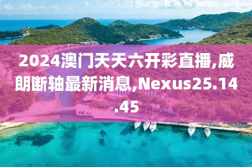 2024澳门天天六开彩直播,威朗断轴最新消息,Nexus25.14.45