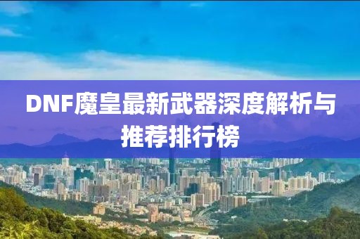 DNF魔皇最新武器深度解析与推荐排行榜