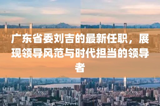 广东省委刘吉的最新任职，展现领导风范与时代担当的领导者