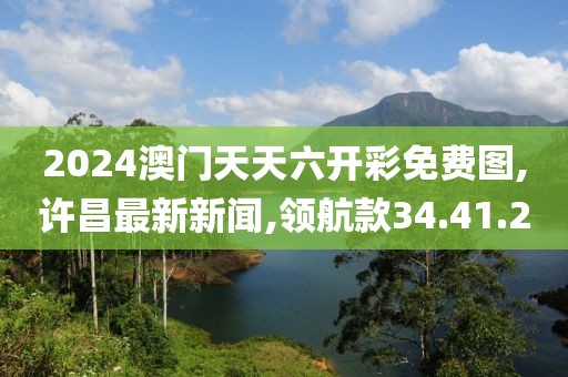 2024澳门天天六开彩免费图,许昌最新新闻,领航款34.41.20