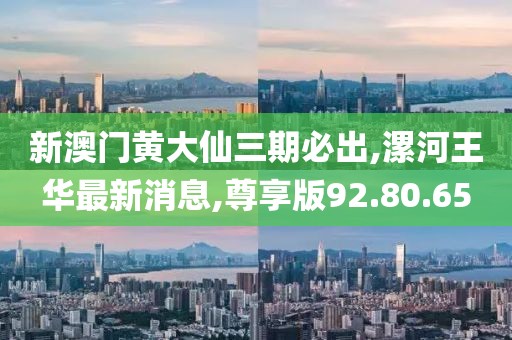 新澳门黄大仙三期必出,漯河王华最新消息,尊享版92.80.65