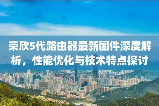 荣欣5代路由器最新固件深度解析，性能优化与技术特点探讨