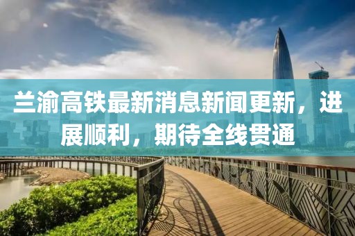 兰渝高铁最新消息新闻更新，进展顺利，期待全线贯通